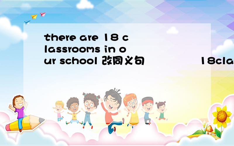 there are 18 classrooms in our school 改同义句 ―― ―― 18classrooms in the school老感觉这题出错了.