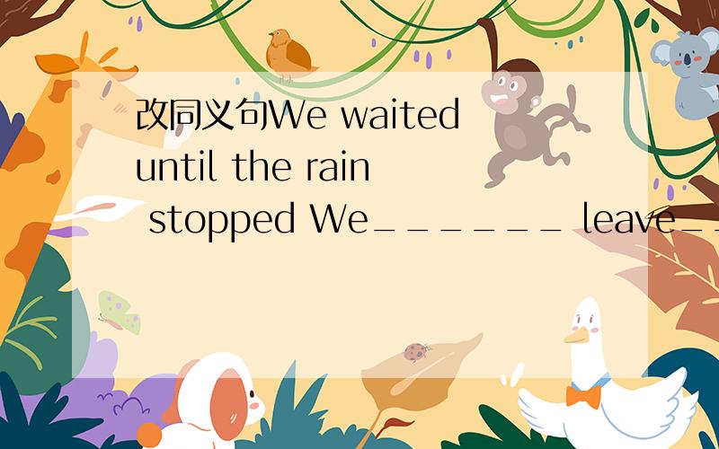 改同义句We waited until the rain stopped We______ leave______the rain stopped