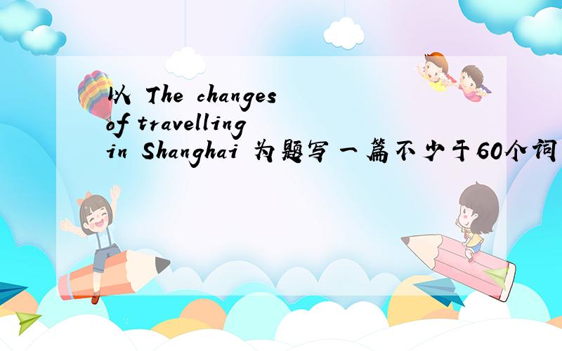 以 The changes of travelling in Shanghai 为题写一篇不少于60个词的短文.