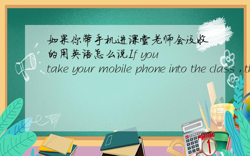 如果你带手机进课堂老师会没收的用英语怎么说If you take your mobile phone into the class ,the teacher will ____ ____ ____.