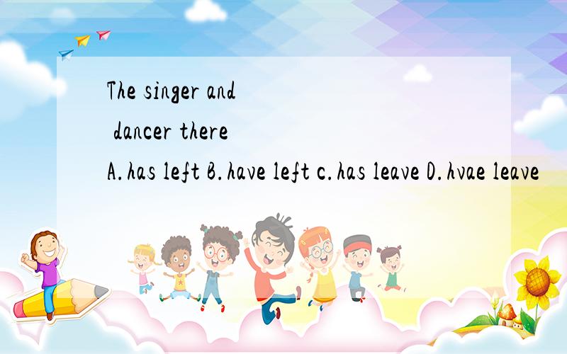 The singer and dancer there A.has left B.have left c.has leave D.hvae leave