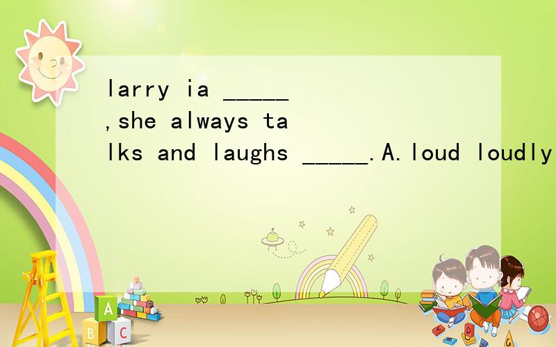 larry ia _____,she always talks and laughs _____.A.loud loudly B.loud loud C.loudly loudly D.loudly loud打错了，是larry is