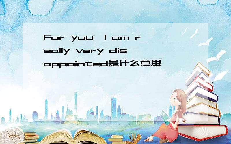 For you,I am really very disappointed是什么意思