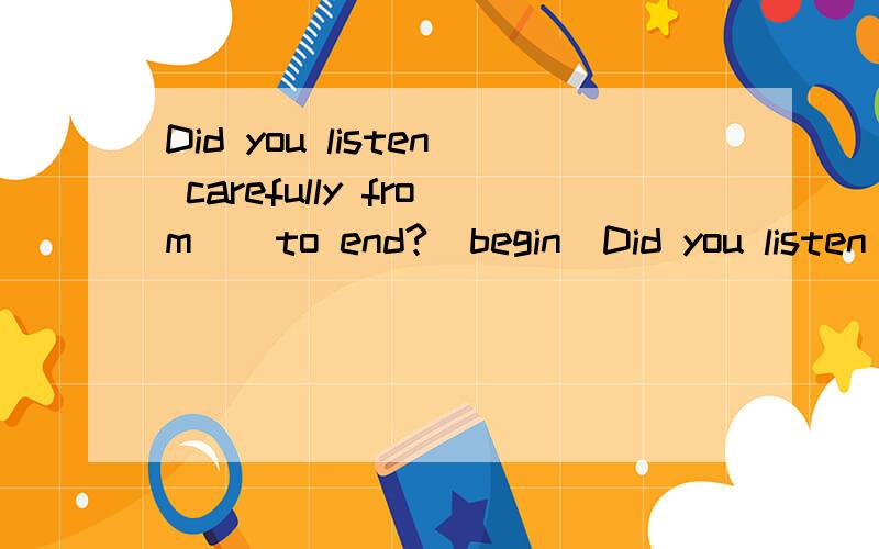 Did you listen carefully from _ to end?(begin)Did you listen carefully from _ to end?(begin)