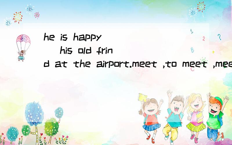 he is happy ( ) his old frind at the airport.meet ,to meet ,meeting,meets