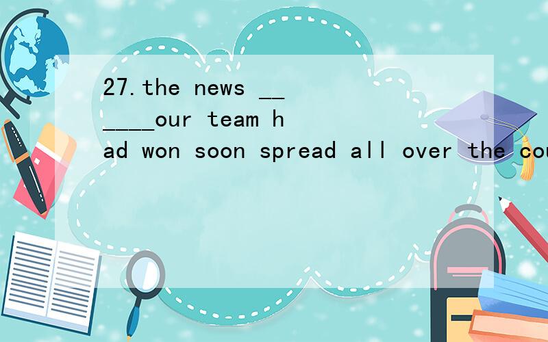 27.the news ______our team had won soon spread all over the country.A)whatB)thatC)whichD)why请问答案为什么选B,