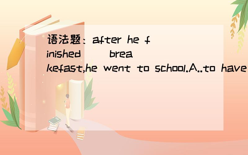 语法题：after he finished __breakefast,he went to school.A..to have B.have C.having D.had after he finished _____breakefast,he went to school.A..to have B.have C.having D.had 选哪个?