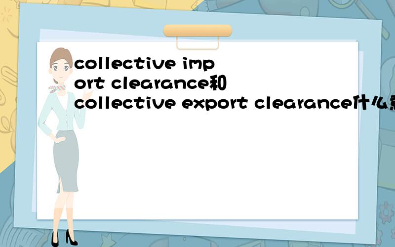 collective import clearance和collective export clearance什么意思?