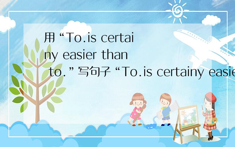 用“To.is certainy easier than to.”写句子“To.is certainy easier than to.”怎么写句子?