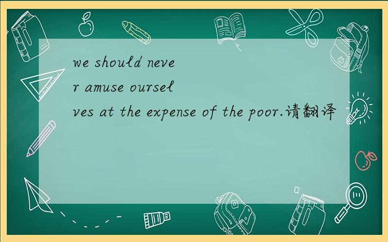 we should never amuse ourselves at the expense of the poor.请翻译