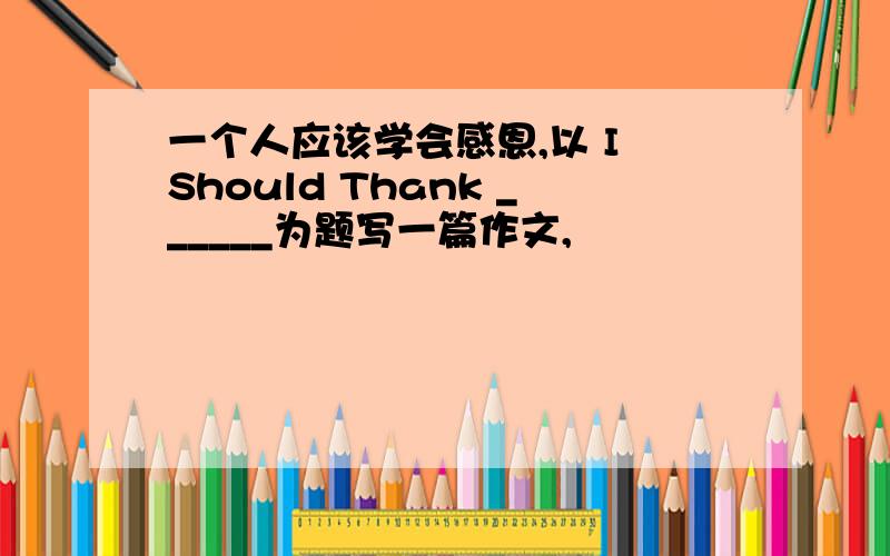 一个人应该学会感恩,以 I Should Thank ______为题写一篇作文,