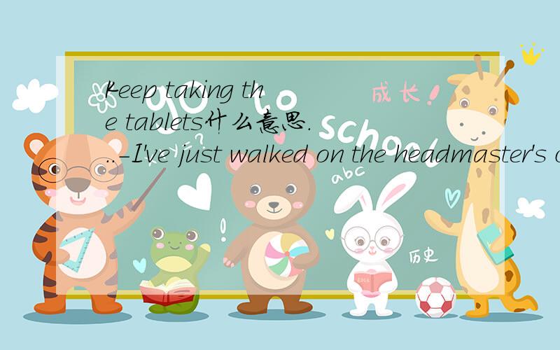 Keep taking the tablets什么意思...-I've just walked on the headmaster's ceiling.-Don't worry,Martha,just keep taking the tablets.这句中walked on the headmaster's ceiling和 Keep taking the tablets分别是什么意思?thanks^^Keep taking the t