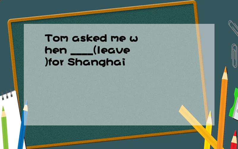 Tom asked me when ____(leave)for Shanghai