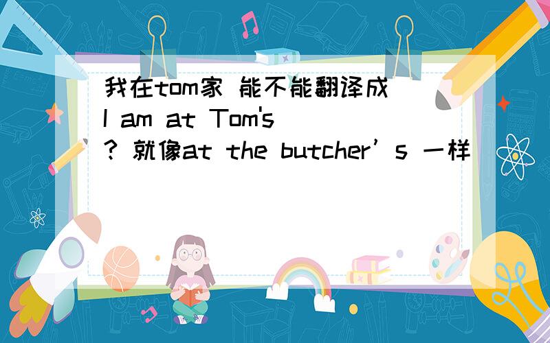 我在tom家 能不能翻译成 I am at Tom's ? 就像at the butcher’s 一样