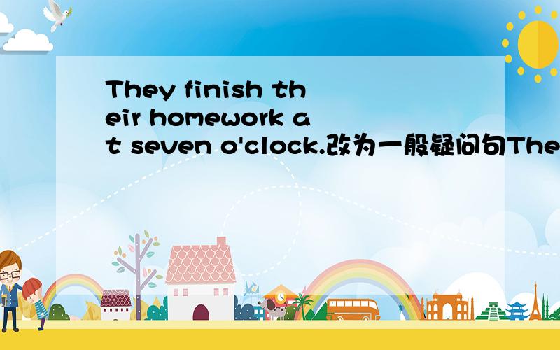 They finish their homework at seven o'clock.改为一般疑问句They finish their homework at seven o'clock.改为一般疑问句