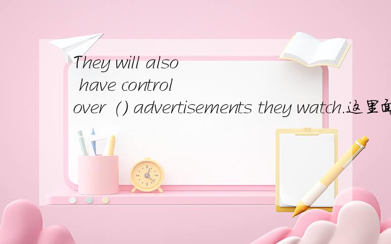 They will also have control over () advertisements they watch.这里面填什么意思就是他们将能够自由选择自己想看的广告,四个选择,what who that which.到底填什么,