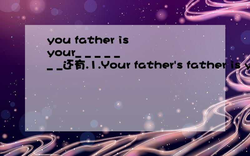 you father is your_ _ _ _ _ _ _还有.1.Your father's father is your_ _ _ _ _ _ _ _2.Your grandpa is your mother's_ _ _ _ _ _ _ _3.Your mother's husband is your_ _ _ _ _ _ _ _4.Your cou's father is your_ _ _ _ _ _ _ _ _5.Your father's sister is your_