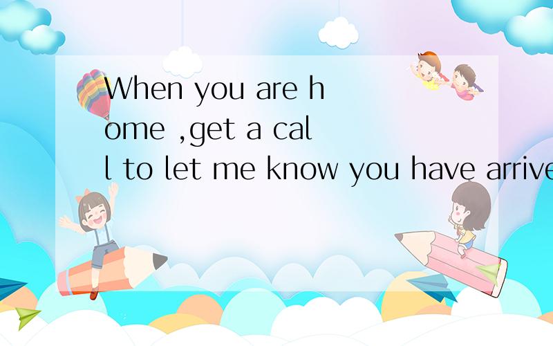 When you are home ,get a call to let me know you have arrived safely.的句型分析.