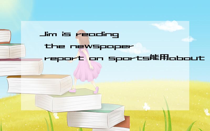 Jim is reading the newspaper report on sports能用about,of么?why,