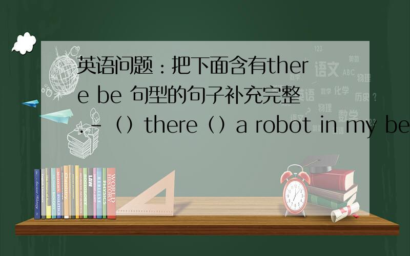 英语问题：把下面含有there be 句型的句子补充完整.-（）there（）a robot in my bedroom?-yes,（）will.