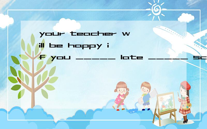 your teacher will be happy if you _____ late _____ school.