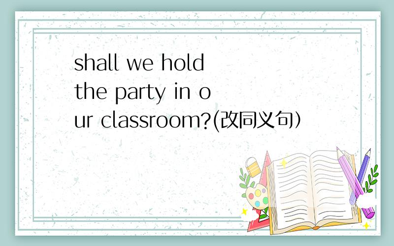 shall we hold the party in our classroom?(改同义句）