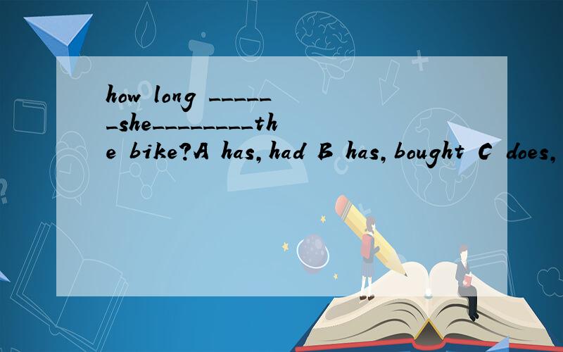 how long ______she________the bike?A has,had B has,bought C does,buy D is,buying 为什么