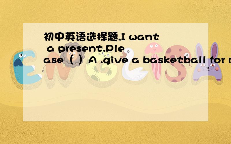 初中英语选择题,I want a present.Please（ ）A .give a basketball for me  B.gives a basketball to me  C.to give me a toy  D.give me a toy