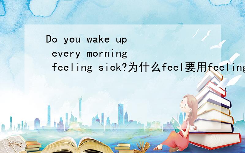 Do you wake up every morning feeling sick?为什么feel要用feeling呢?