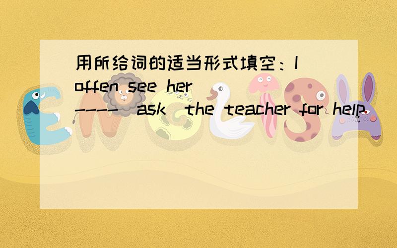 用所给词的适当形式填空：I offen see her ----(ask)the teacher for help