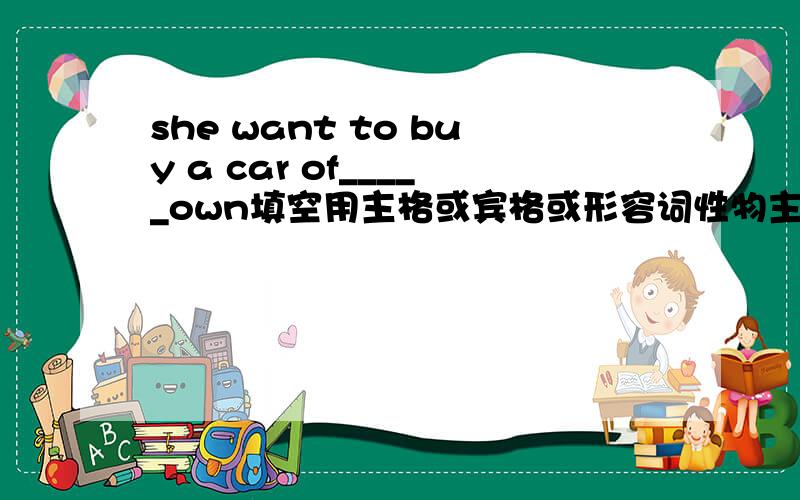 she want to buy a car of_____own填空用主格或宾格或形容词性物主代词或名词性物主代词或反身代词