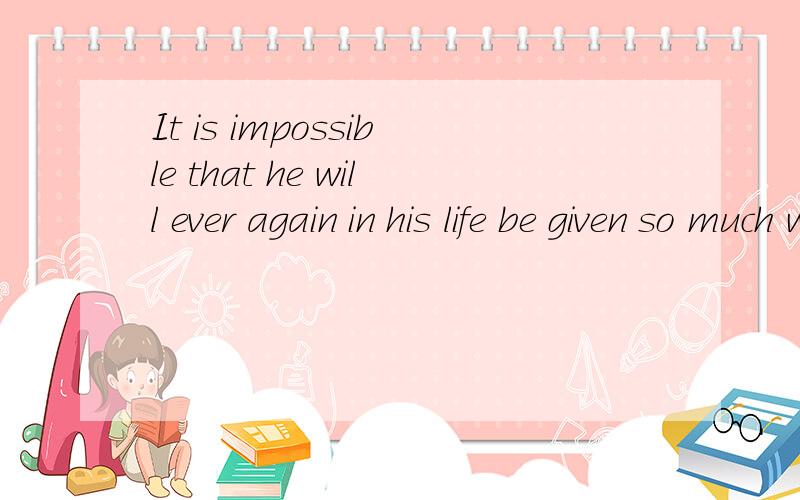 It is impossible that he will ever again in his life be given so much without having to do enything怎么翻译啊?