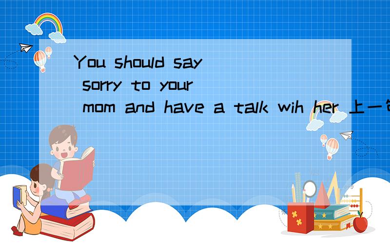 You should say sorry to your mom and have a talk wih her 上一句