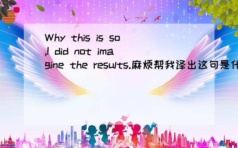 Why this is so,I did not imagine the results.麻烦帮我译出这句是什么意思?
