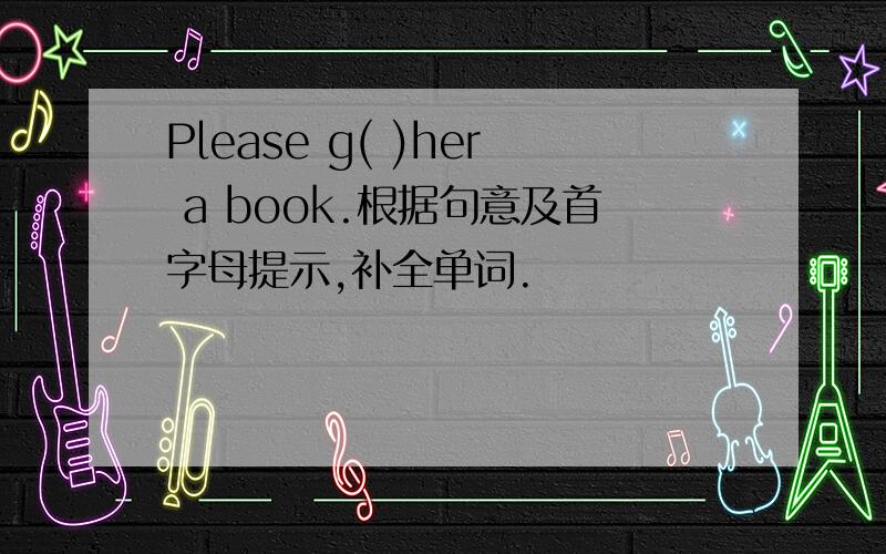 Please g( )her a book.根据句意及首字母提示,补全单词.