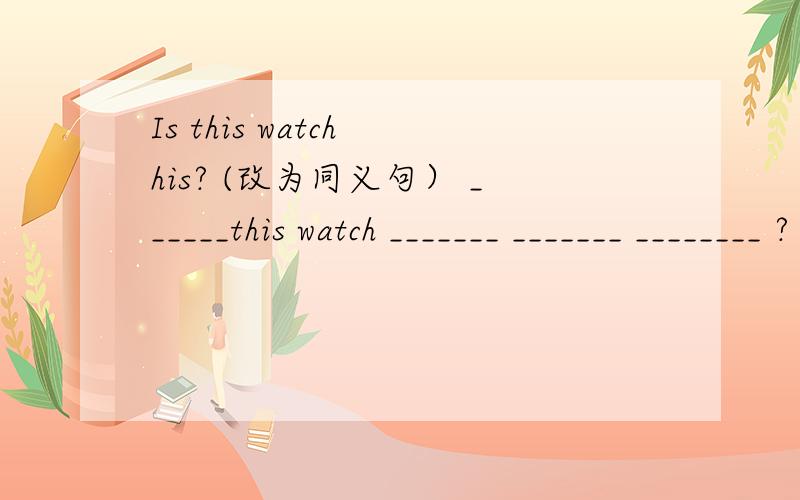Is this watch his? (改为同义句） ______this watch _______ _______ ________ ?