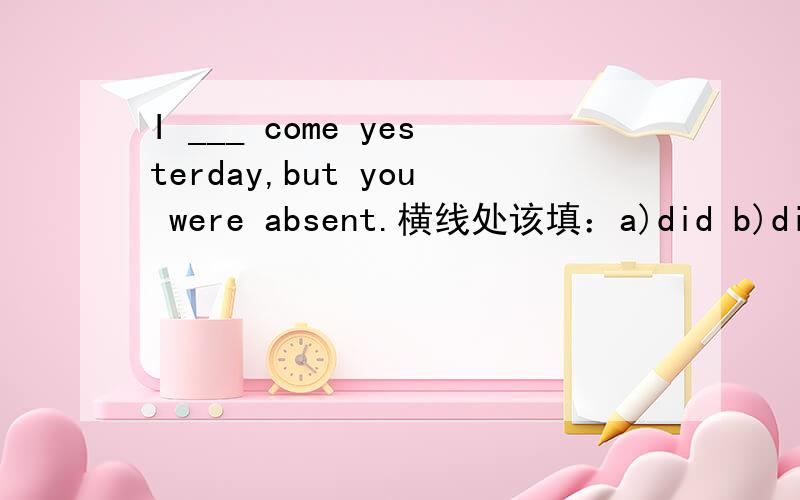 I ___ come yesterday,but you were absent.横线处该填：a)did b)didn't c)was d)would最好是说一下原因,翻译一下更好,