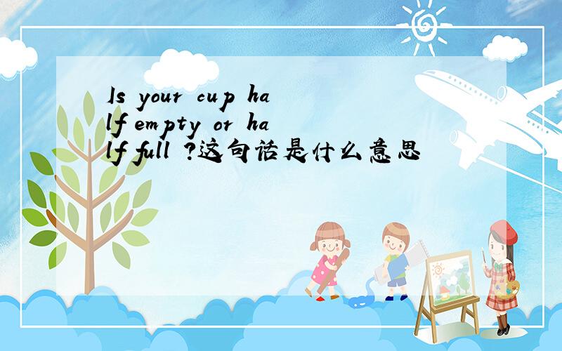 Is your cup half empty or half full ?这句话是什么意思