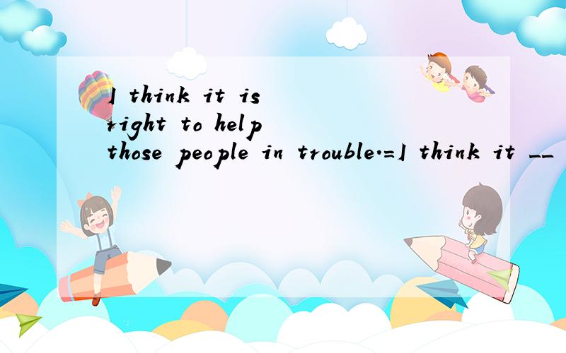 I think it is right to help those people in trouble.=I think it __ __ __ those people in trouble.