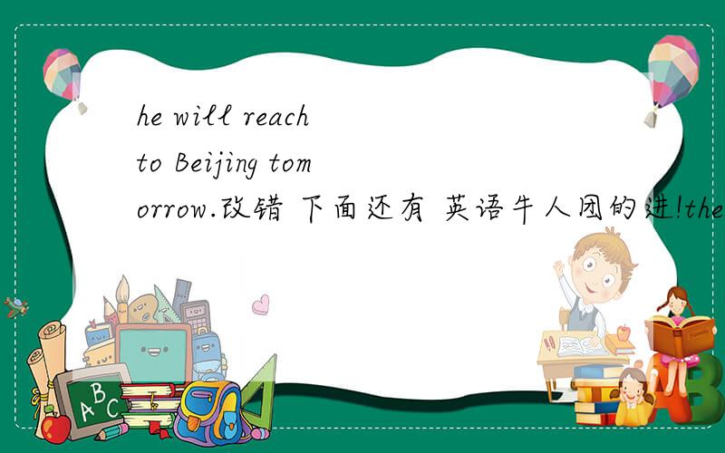he will reach to Beijing tomorrow.改错 下面还有 英语牛人团的进!the shenzhou V spacecraft orbit the Earth fourteen times.对划线部分 提问.(fourteen,为画线的） ( ) ( ) ( ) ( ) the shenzhou V spacecraft orbit the Earth .还有一