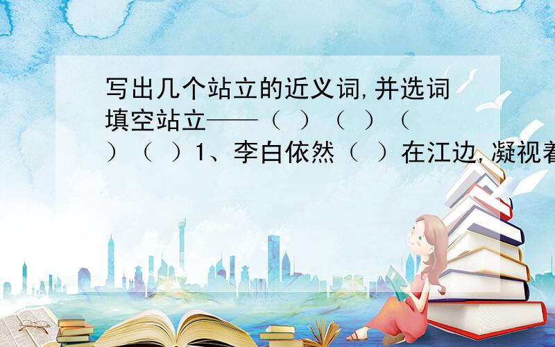 写出几个站立的近义词,并选词填空站立——（ ）（ ）（ ）（ ）1、李白依然（ ）在江边,凝视着远方2、（ ）在黄浦江畔的东方明珠电视塔已经成为上海这个现代化大都市的标志之一了.3、