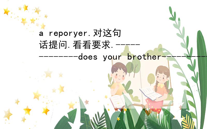 a reporyer.对这句话提问.看看要求.-------------does your brother--------------------------?