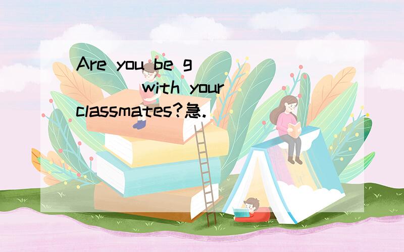 Are you be g_____ with your classmates?急.