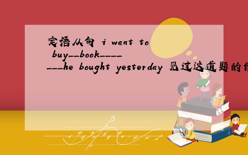 定语从句 i want to buy__book_______he bought yesterday 见过这道题的请给俺讲解一下6.(1)I want to buy ____ book _______ he bought yesterday .(2)He is _________ teacher _________ the headmaster praised at the meeting in publie .A.the sa