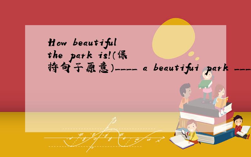 How beautiful the park is!（保持句子原意）____ a beautifui park _____is!