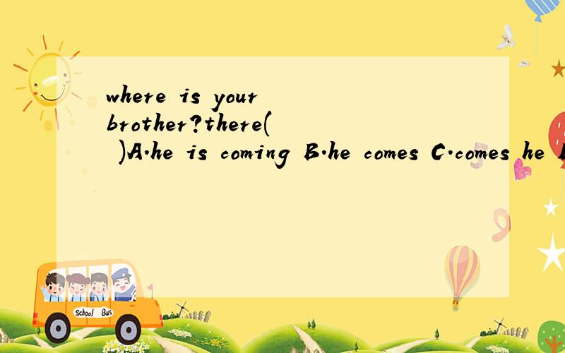 where is your brother?there( )A.he is coming B.he comes C.comes he D.does he come