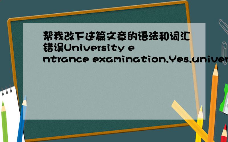 帮我改下这篇文章的语法和词汇错误University entrance examination,Yes,university entrance examination!In China,no one will doubt that university entrance examination can change one’s life.Also,this examination really changed me a lot.