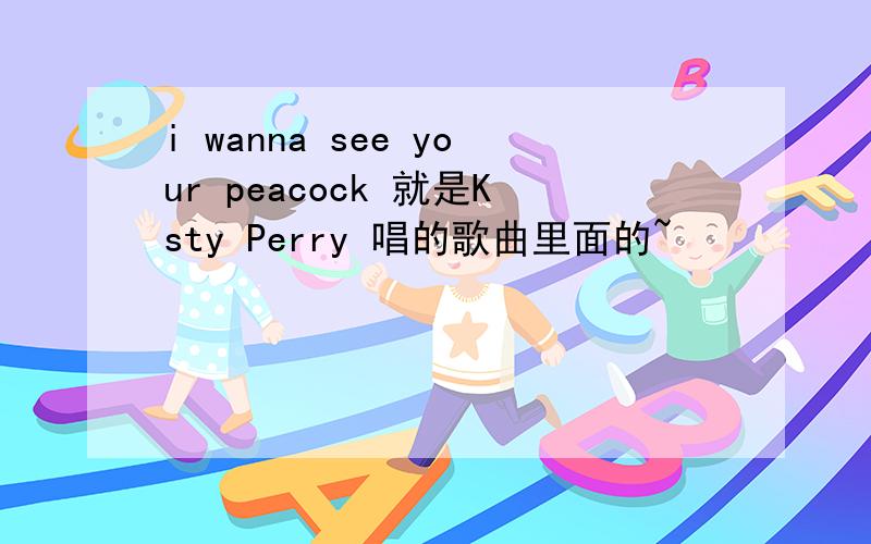 i wanna see your peacock 就是Ksty Perry 唱的歌曲里面的~