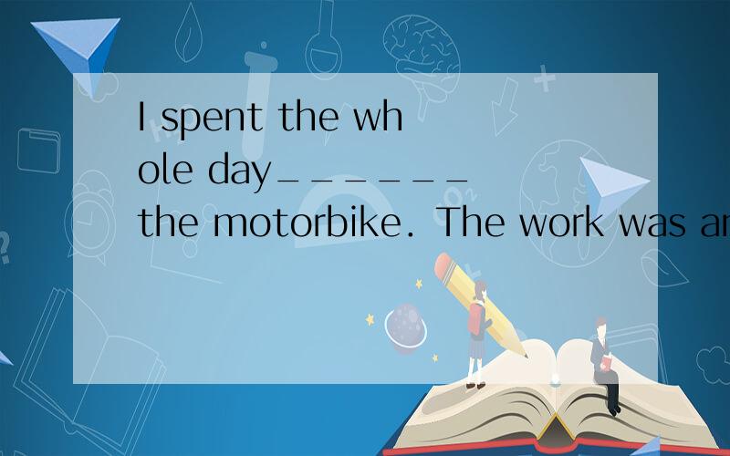 I spent the whole day______ the motorbike．The work was anything but simple.A．having repaired B．to repair　 C．repaired　 D．repairing
