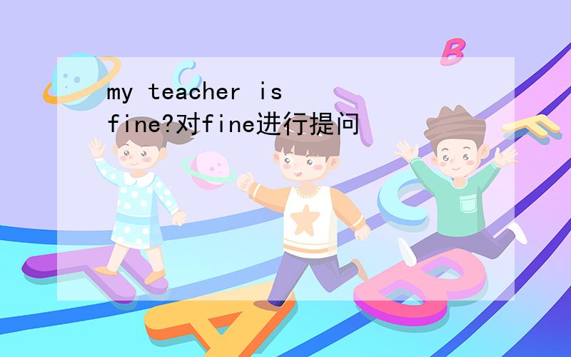 my teacher is fine?对fine进行提问